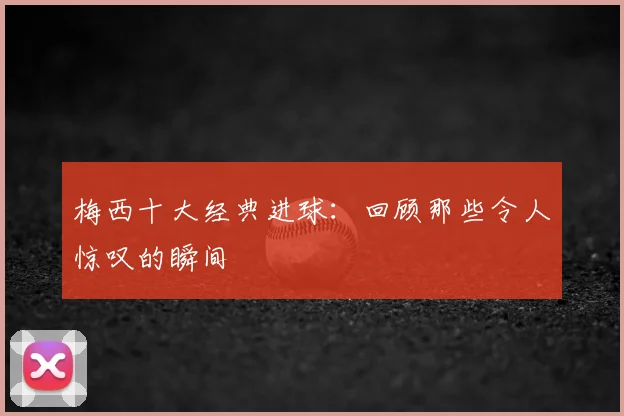 梅西十大经典进球:回顾那些令人惊叹的瞬间