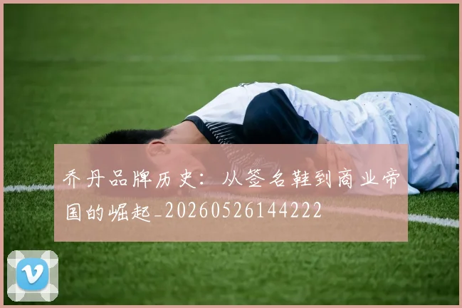 乔丹品牌历史：从签名鞋到商业帝国的崛起_20260526144222