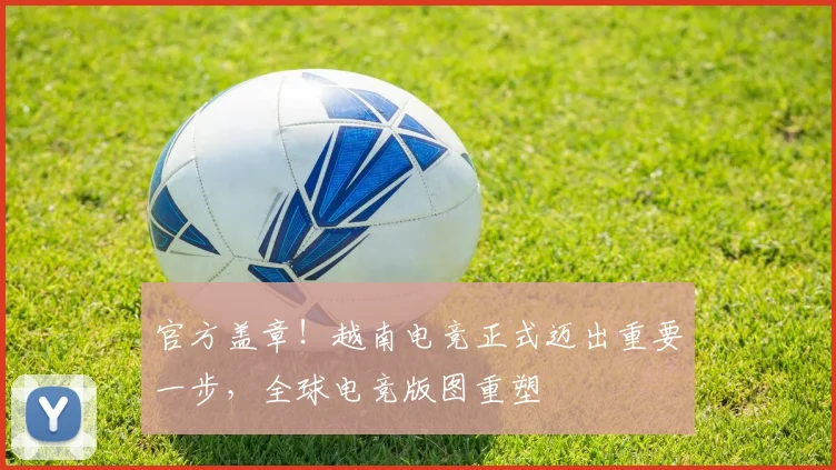 官方盖章!越南电竞正式迈出重要一步,全球电竞版图重塑
