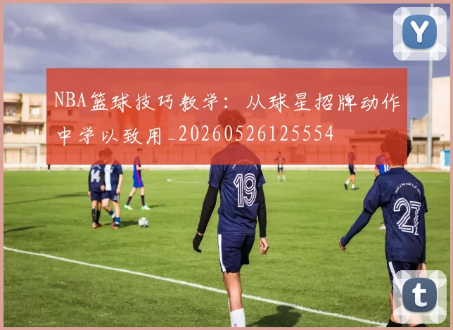 NBA篮球技巧教学:从球星招牌动作中学以致用_20260526125554