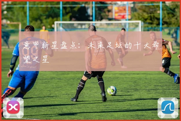意甲新星盘点：未来足坛的十大希望之星