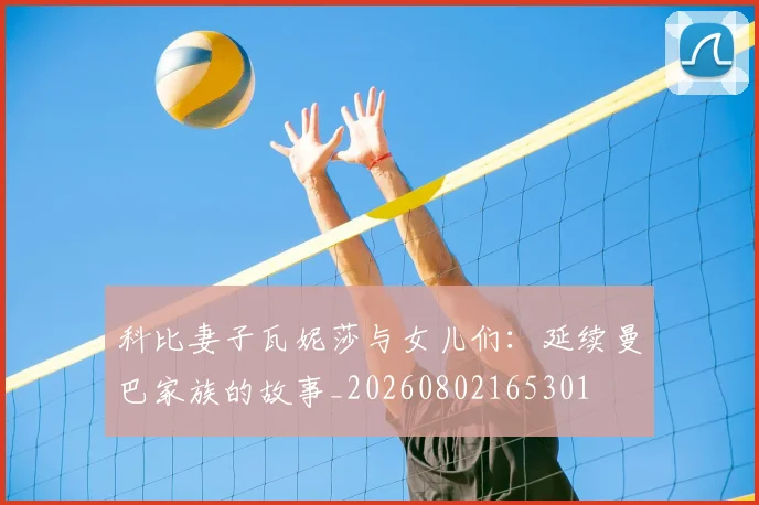 科比妻子瓦妮莎与女儿们：延续曼巴家族的故事_20260802165301