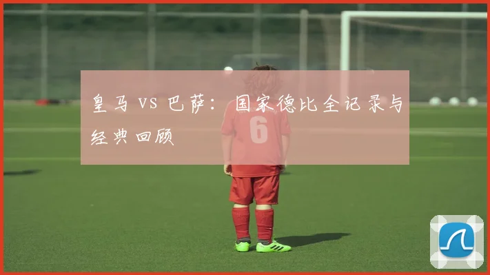 皇马 vs 巴萨:国家德比全记录与经典回顾