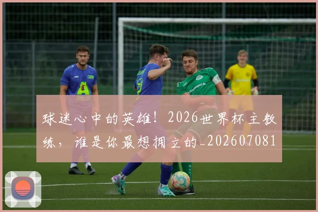 球迷心中的英雄!2026世界杯主教练,谁是你最想拥立的_20260708191857_20260802160925
