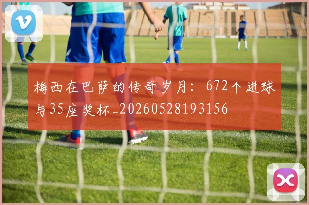 梅西在巴萨的传奇岁月：672个进球与35座奖杯_20260528193156