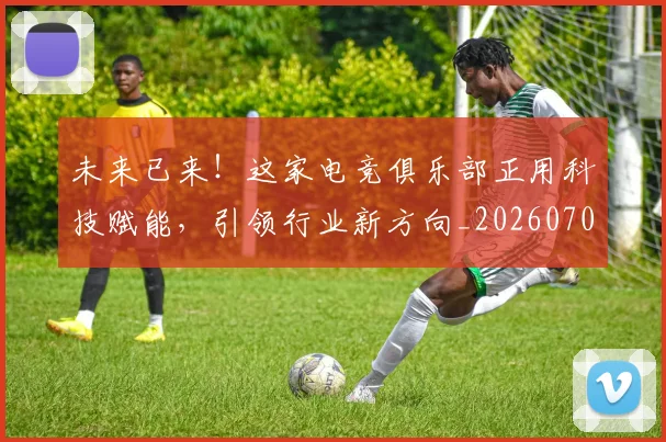 未来已来！这家电竞俱乐部正用科技赋能，引领行业新方向_20260707021719