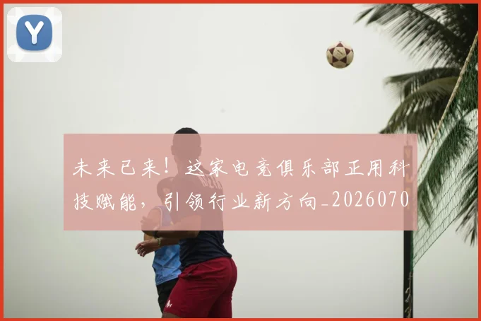 未来已来！这家电竞俱乐部正用科技赋能，引领行业新方向_20260707021719