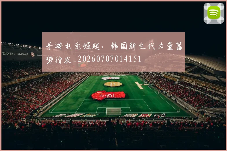 手游电竞崛起，韩国新生代力量蓄势待发_20260707014151