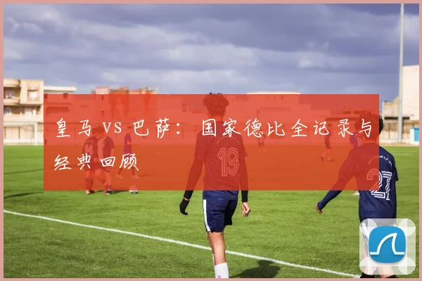 皇马 vs 巴萨：国家德比全记录与经典回顾