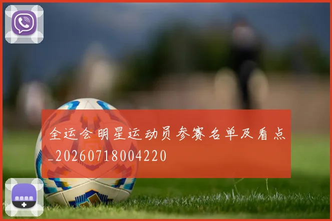 全运会明星运动员参赛名单及看点_20260718004220