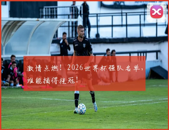 激情点燃!2026世界杯强队名单,谁能摘得桂冠!