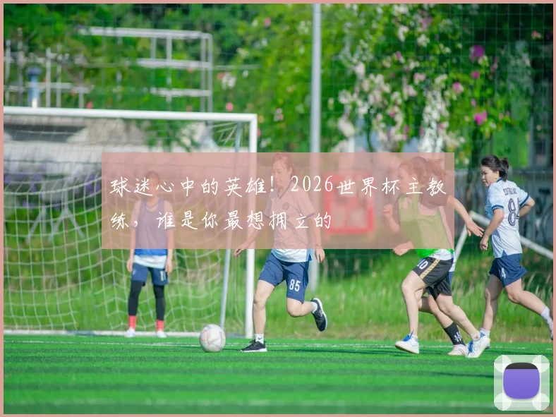 球迷心中的英雄!2026世界杯主教练,谁是你最想拥立的