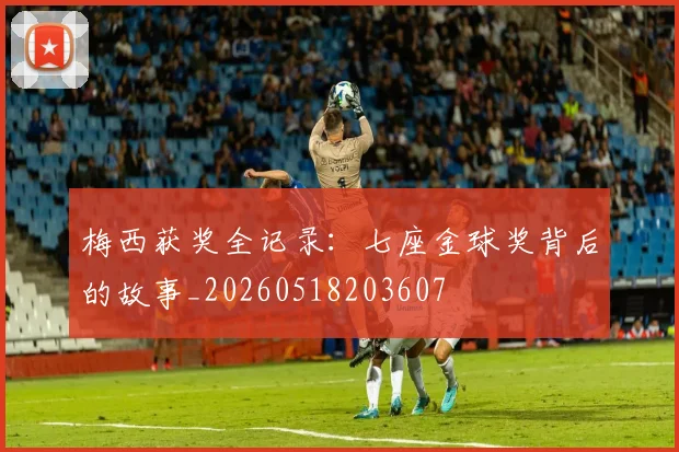 梅西获奖全记录：七座金球奖背后的故事_20260518203607
