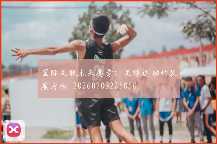 国际足联未来愿景：足球运动的发展方向_20260703225050