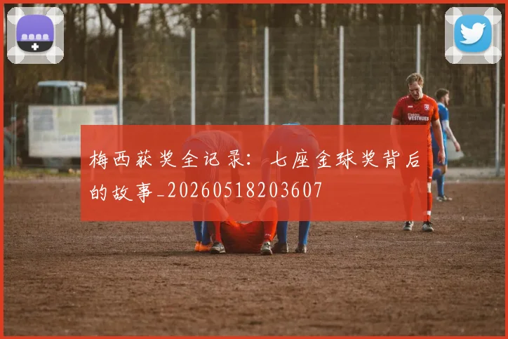 梅西获奖全记录：七座金球奖背后的故事_20260518203607