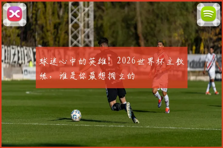 球迷心中的英雄！2026世界杯主教练，谁是你最想拥立的