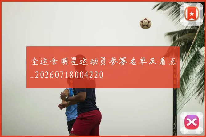 全运会明星运动员参赛名单及看点_20260718004220