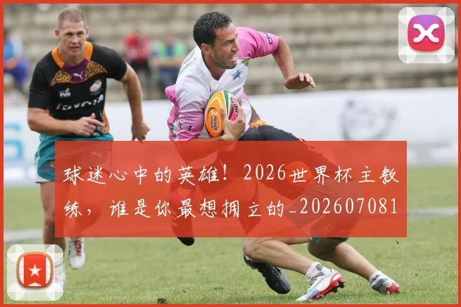 球迷心中的英雄!2026世界杯主教练,谁是你最想拥立的_20260708191857_20260802160925