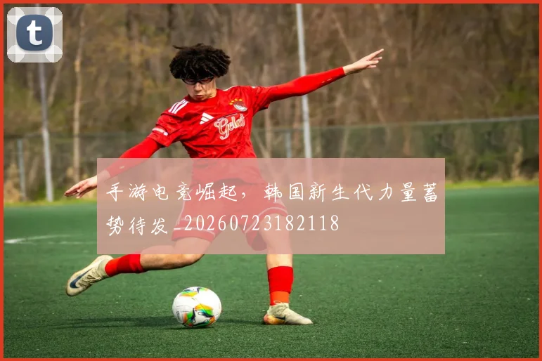 手游电竞崛起,韩国新生代力量蓄势待发_20260723182118