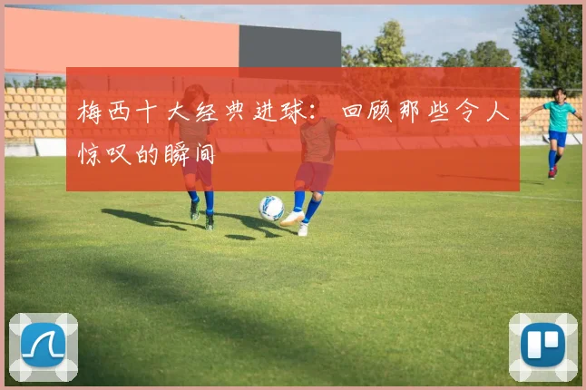 梅西十大经典进球:回顾那些令人惊叹的瞬间
