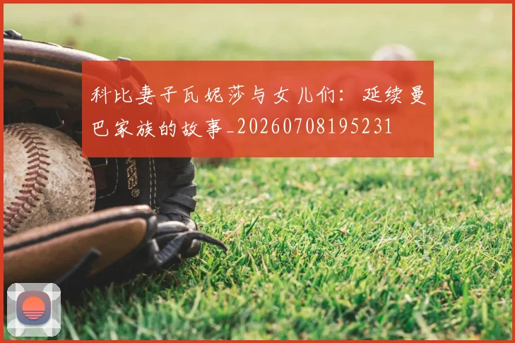 科比妻子瓦妮莎与女儿们:延续曼巴家族的故事_20260708195231
